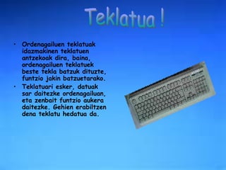 Ordenagailuen teklatuak idazmakinen teklatuen antzekoak dira, baina, ordenagailuen teklatuek beste tekla batzuk dituzte, funtzio jakin batzuetarako. Teklatuari esker, datuak sar daitezke ordenagailuan, eta zenbait funtzio aukera daitezke. Gehien erabiltzen dena teklatu hedatua da.  Teklatua ! 