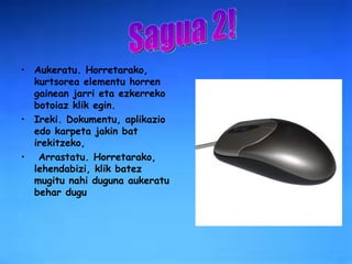 Aukeratu. Horretarako, kurtsorea elementu horren gainean jarri eta ezkerreko botoiaz klik egin.  Ireki. Dokumentu, aplikazio edo karpeta jakin bat irekitzeko, Arrastatu. Horretarako, lehendabizi, klik batez mugitu nahi duguna aukeratu behar dugu Sagua 2! 