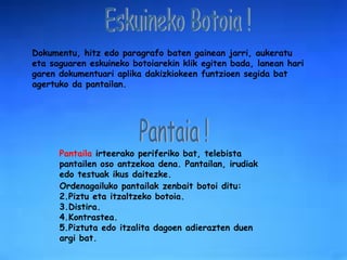 Eskuineko Botoia ! Dokumentu, hitz edo paragrafo baten gainean jarri, aukeratu eta saguaren eskuineko botoiarekin klik egiten bada, lanean hari garen dokumentuari aplika dakizkiokeen funtzioen segida bat agertuko da pantailan. Pantaila  irteerako periferiko bat, telebista pantailen oso antzekoa dena. Pantailan, irudiak edo testuak ikus daitezke. Ordenagailuko pantailak zenbait botoi ditu: Piztu eta itzaltzeko botoia. Distira. Kontrastea. Piztuta edo itzalita dagoen adierazten duen argi bat. Pantaia ! 
