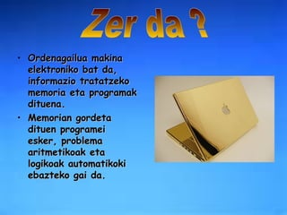 Ordenagailua makina elektroniko bat da, informazio tratatzeko memoria eta programak dituena.  Memorian gordeta dituen programei esker, problema aritmetikoak eta logikoak automatikoki ebazteko gai da. Zer da ? 
