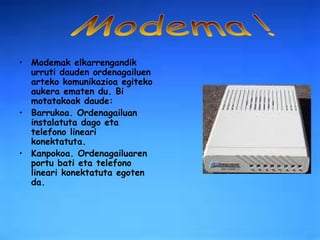 Modemak elkarrengandik urruti dauden ordenagailuen arteko komunikazioa egiteko aukera ematen du. Bi motatakoak daude: Barrukoa. Ordenagailuan instalatuta dago eta telefono lineari konektatuta. Kanpokoa. Ordenagailuaren portu bati eta telefono lineari konektatuta egoten da.  Modema ! 