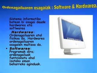 Sistema informatiko batean bi osagai daude hardwarea eta softwarea   Hardwarea :   Ordenagailuaren atal fisikoa da. Hardwarea ordenagailuaren osagaien multzoa da. Softwarea :   Programak dira; ordenagailuak funtzionatu ahal izateko eman beharreko aginduak.   Ordenagailuaren osagaiak : Software & Hardwarea. 