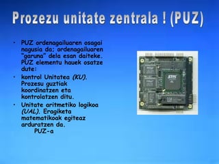 PUZ ordenagailuaren osagai nagusia da; ordenagailuaren “garuna” dela esan daiteke. PUZ elementu hauek osatze dute: kontrol Unitatea  (KU) . Prozesu guztiak koordinatzen eta kontrolatzen ditu.  Unitate aritmetiko logikoa  (UAL) . Eragiketa matematikoak egiteaz arduratzen da.  PUZ-a Prozezu unitate zentrala ! (PUZ) 