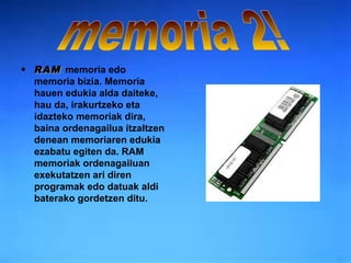 RAM   memoria   edo memoria bizia. Memoria hauen edukia alda daiteke, hau da, irakurtzeko eta idazteko memoriak dira, baina ordenagailua itzaltzen denean memoriaren edukia ezabatu egiten da. RAM memoriak ordenagailuan exekutatzen ari diren programak edo datuak aldi baterako gordetzen ditu. memoria 2! 
