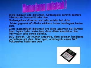 Disko malguek   edo disketeek, Ordenagailu batetik bestera informazioa transmititzeko dira. Ordenagailuek disketea sartzeko arteka bat dute. Disko gogorrek   60 Gb-ko edukiera baino handiagoak izaten dute.  Zinta magnetikoek disketeek eta disko gogorrek CD-ROMak   laser izpien bidez irakurtzen diren disko konpaktua dira, informazio asko gorde daiteke.  DVD   diskoak, CD-ROMen antzekoa, datu bolumen handiagoa gordetzeko gai dira. Gaur egun, ordenagailu askok DVD irakurgailua edukitzen dute   Memoriaren unitateak ! 