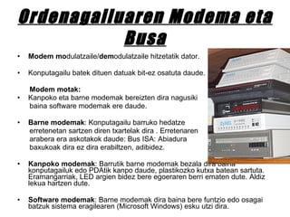 Ordenagailuaren Modema eta Busa Modem   mo dulatzaile/ dem odulatzaile hitzetatik dator.  Konputagailu batek dituen datuak bit-ez osatuta daude. Modem motak: Kanpoko eta barne modemak bereizten dira nagusiki baina software modemak ere daude. Barne modemak : Konputagailu barruko hedatze  erretenetan sartzen diren txartelak dira . Erretenaren arabera era askotakok daude: Bus ISA: Abiadura baxukoak dira ez dira erabiltzen, adibidez.  Kanpoko modemak : Barrutik barne modemak bezala dira baina konputagailuk edo PDAtik kanpo daude, plastikozko kutxa batean sartuta. Eramangarriak, LED argien bidez bere egoeraren berri ematen dute. Aldiz lekua hartzen dute.  Software modemak : Barne modemak dira baina bere funtzio edo osagai batzuk sistema eragilearen (Microsoft Windows) esku utzi dira. 