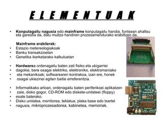 E  L  E  M  E  N  T  U  A  K Konputagailu nagusia  edo  mainframe  konputagailu handia, funtsean ahaltsu eta garestia da, datu multzo handiren prozesamendurako erabiltzen da. Mainframe erabilerak: Estazio metereologiakoak  Banku transakzioetan  Genetika ikerketarako kalkuluetan Hardware a ordenagailu baten zati fisiko eta ukigarriei  dagokie, bere osagai elektriko, elektroniko, elektromaniako eta mekanikoak; softwarearen kontrakoa, izan ere, honek osagai ukiezinei egiten baitie erreferentzia.  Informatikako arloan, ordenagailu baten periferikoei aplikatzen zaie, disko gogor, CD-ROM edo diskete-unitateei (floppy)  esate baterako.  Disko unitatea, monitorea, teklatua, plaka base edo txartel  nagusia,  mikroprozesadorea, kabinetea, memoriak. 