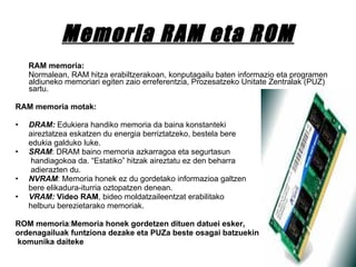 Memoria RAM eta ROM RAM memoria: Normalean, RAM hitza erabiltzerakoan, konputagailu baten informazio eta programen aldiuneko memoriari egiten zaio erreferentzia, Prozesatzeko Unitate Zentralak (PUZ) sartu. RAM memoria motak: DRAM:  Edukiera handiko memoria da baina konstanteki  aireztatzea eskatzen du energia berriztatzeko, bestela bere edukia galduko luke.  SRAM : DRAM baino memoria azkarragoa eta segurtasun handiagokoa da. “Estatiko” hitzak aireztatu ez den beharra adierazten du.  NVRAM : Memoria honek ez du gordetako informazioa galtzen bere elikadura-iturria oztopatzen denean.  VRAM:   Video RAM , bideo moldatzaileentzat erabilitako  helburu berezietarako memoriak.  ROM memoria : Memoria honek gordetzen dituen datuei esker,  ordenagailuak funtziona dezake eta PUZa beste osagai batzuekin komunika daiteke 