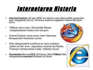 Internetaren Historia Internet Explorer  ( IE  edo  MSIE  ere deitzen zaio) Microsoftek garatutako web nabigatzaile bat da, Windows sistema eragileekin batera banatzen dena.  1995ean sortu zuten, Microsoftek Mosaic  nabigatzailearen kodea erosi eta gero.  Internet Explorer izena eman zioten Netscape  Navigatorekin lehiatzeko asmoz. Web nabigatzailerik erabiliena da, bere erabilpen jaisten ari den arren, segurtasun arazoak eta Mozilla Firefoxen merkaturatzea medio. Adibidez hauxe: Garatzailea: Microsoft S.E.: Windows, MacOS Mota: Web nabigatzailea Lizentzia: Software ez librea 