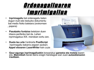 Ordenagailuaren Imprimigailua Inprimagailu  bat ordenagailu baten dugun irudi edo testuzko dokumentu bat medio fisiko batetara (orokorrean , papera)  Pasatzeko funtzioa  betetzen duen  irteera periferiko bat da. Lehen  inprimagailua XIX. mendean sortu zen.  Duela lau urte  t’erdirarte  PostScript   inprimagailu bakarra zegoen azokan; Appel etxearen  LaserWriter  hain zuzen.  Gaur egungo inprimagailuekin  konparatuz  garestia eta motela  bazen ere,  Macintosh  berak baino eragin handiagoa izan zuen  autoedizioaren iraultzan. 