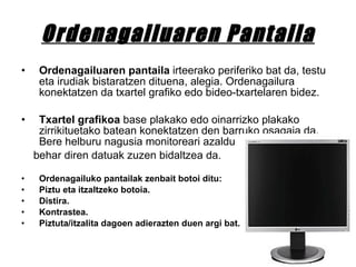 Ordenagailuaren Pantaila Ordenagailuaren pantaila  irteerako periferiko bat da, testu eta irudiak bistaratzen dituena, alegia. Ordenagailura konektatzen da txartel grafiko edo bideo-txartelaren bidez.  Txartel grafikoa  base plakako edo oinarrizko plakako zirrikituetako batean konektatzen den barruko osagaia da. Bere helburu nagusia monitoreari azaldu  behar diren datuak zuzen bidaltzea da. Ordenagailuko pantailak zenbait botoi ditu: Piztu eta itzaltzeko botoia. Distira. Kontrastea. Piztuta/itzalita dagoen adierazten duen argi bat. 