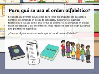 Para qué se usa el orden alfabético?
Se utiliza en diversas situaciones para tener organizadas las palabras o
nombres de personas en listas de contactos, diccionarios, agendas
telefónicas o incluso como una forma de ordenar a las personas en grupos
según su apellido y así encontrarlas más rápido en caso de estar buscando
una palabra en específico.
¿Conoces alguna otra cosa en la que se use el orden alfabético?
 