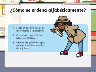 ¿Cómo se ordena alfabéticamente?
1. Fíjate en la letra inicial de
los nombres o la palabras.
2. Consulta el orden de las
letras del alfabeto.
3. Ordena las palabras según
su letra inicial en el orden
del alfabeto.
 