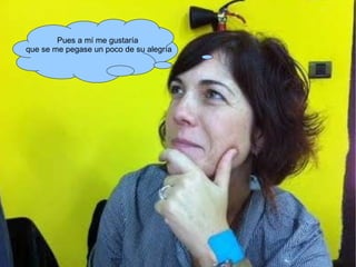 Pues a mí me gustaría que se me pegase un poco de su alegría 