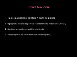 Escala Nacional
• Na escala nacional existem 3 tipos de plano:
 O programa nacional de políticas de ordenamento do território (PNPOT)
 Os planos sectoriais com incidência territorial
 Planos especiais de ordenamento do território (PEOT)
 