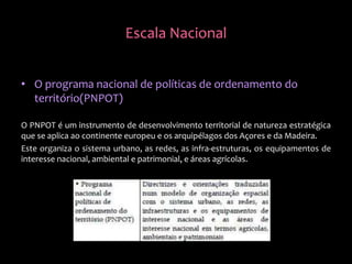 • O programa nacional de políticas de ordenamento do
território(PNPOT)
O PNPOT é um instrumento de desenvolvimento territorial de natureza estratégica
que se aplica ao continente europeu e os arquipélagos dos Açores e da Madeira.
Este organiza o sistema urbano, as redes, as infra-estruturas, os equipamentos de
interesse nacional, ambiental e patrimonial, e áreas agrícolas.
Escala Nacional
 