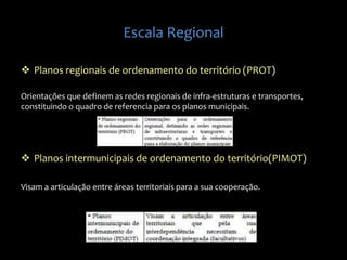 Escala Regional
 Planos regionais de ordenamento do território (PROT)
Orientações que definem as redes regionais de infra-estruturas e transportes,
constituindo o quadro de referencia para os planos municipais.
 Planos intermunicipais de ordenamento do território(PIMOT)
Visam a articulação entre áreas territoriais para a sua cooperação.
 