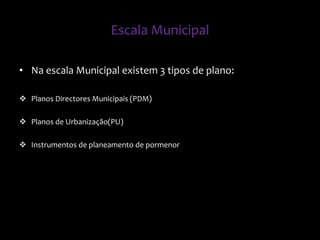 Escala Municipal
• Na escala Municipal existem 3 tipos de plano:
 Planos Directores Municipais (PDM)
 Planos de Urbanização(PU)
 Instrumentos de planeamento de pormenor
 