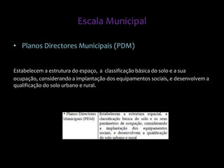 • Planos Directores Municipais (PDM)
Estabelecem a estrutura do espaço, a classificação básica do solo e a sua
ocupação, considerando a implantação dos equipamentos sociais, e desenvolvem a
qualificação do solo urbano e rural.
Escala Municipal
 