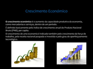 Crescimento Económico
O crescimento económico é o aumento da capacidade produtiva da economia,
como mercadorias e serviços, dentro de um período.
É definido basicamente pelo índice de crescimento anual do Produto Nacional
Bruto (PNB), per capita.
O crescimento de uma economia é indicado também pelo crescimento da força de
trabalho, pela receita nacional poupada e investida e pelo grau de aperfeiçoamento
tecnológico.
 