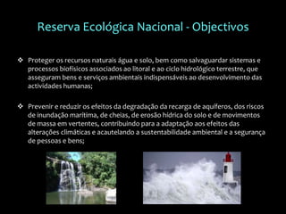Reserva Ecológica Nacional - Objectivos
 Proteger os recursos naturais água e solo, bem como salvaguardar sistemas e
processos biofísicos associados ao litoral e ao ciclo hidrológico terrestre, que
asseguram bens e serviços ambientais indispensáveis ao desenvolvimento das
actividades humanas;
 Prevenir e reduzir os efeitos da degradação da recarga de aquíferos, dos riscos
de inundação marítima, de cheias, de erosão hídrica do solo e de movimentos
de massa em vertentes, contribuindo para a adaptação aos efeitos das
alterações climáticas e acautelando a sustentabilidade ambiental e a segurança
de pessoas e bens;
 