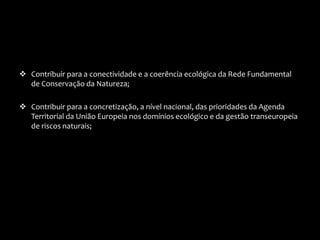  Contribuir para a conectividade e a coerência ecológica da Rede Fundamental
de Conservação da Natureza;
 Contribuir para a concretização, a nível nacional, das prioridades da Agenda
Territorial da União Europeia nos domínios ecológico e da gestão transeuropeia
de riscos naturais;
 