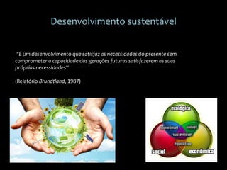 Desenvolvimento sustentável
"É um desenvolvimento que satisfaz as necessidades do presente sem
comprometer a capacidade das gerações futuras satisfazerem as suas
próprias necessidades“
(Relatório Brundtland, 1987)
 