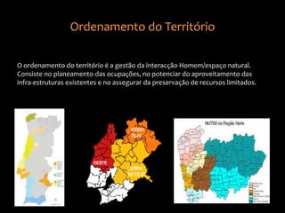 Ordenamento do Território
O ordenamento do território é a gestão da interacção Homem/espaço natural.
Consiste no planeamento das ocupações, no potenciar do aproveitamento das
infra-estruturas existentes e no assegurar da preservação de recursos limitados.
 