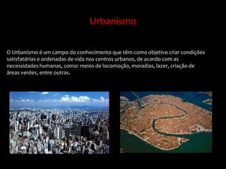 Urbanismo
O Urbanismo é um campo do conhecimento que têm como objetivo criar condições
satisfatórias e ordenadas de vida nos centros urbanos, de acordo com as
necessidades humanas, como: meios de locomoção, moradias, lazer, criação de
áreas verdes, entre outras.
 