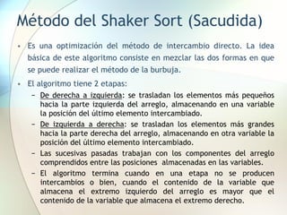 Método del Shaker Sort (Sacudida)
• Es una optimización del método de intercambio directo. La idea
básica de este algoritmo consiste en mezclar las dos formas en que
se puede realizar el método de la burbuja.
• El algoritmo tiene 2 etapas:
− De derecha a izquierda: se trasladan los elementos más pequeños
hacia la parte izquierda del arreglo, almacenando en una variable
la posición del último elemento intercambiado.
− De izquierda a derecha: se trasladan los elementos más grandes
hacia la parte derecha del arreglo, almacenando en otra variable la
posición del último elemento intercambiado.
− Las sucesivas pasadas trabajan con los componentes del arreglo
comprendidos entre las posiciones almacenadas en las variables.
− El algoritmo termina cuando en una etapa no se producen
intercambios o bien, cuando el contenido de la variable que
almacena el extremo izquierdo del arreglo es mayor que el
contenido de la variable que almacena el extremo derecho.
 