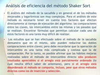 Análisis de eficiencia del método Shaker Sort
• El análisis del método de la sacudida y en general el de los métodos
mejorados y logarítmicos son muy complejos. Para el análisis de este
método es necesario tener en cuenta tres factores que afectan
directamente al tiempo de ejecución del algoritmo: las comparaciones
entre las claves, los intercambios entre las mismas y las pasadas que
se realizan. Encontrar fórmulas que permitan calcular cada uno de
estos factores es una tarea muy difícil de realizar.
• Los estudios que se han efectuado sobre el método de la sacudida
demuestra que en el mismo, sólo pueden reducirse las dobles
comparaciones entre claves; pero debe recordarse que la operación de
intercambio es una tarea más complicada y costosa que la de
comparación. Por lo tanto, es posible afirmar que las hábiles mejoras
realizadas sobre el método de intercambio directo sólo producen
resultados apreciables si el arreglo está parcialmente ordenado (lo
cual resulta difícil saber de antemano), pero si el arreglo está
desordenado el método se comporta, incluso, peor que otros métodos
directos como los de inserción y selección.
 
