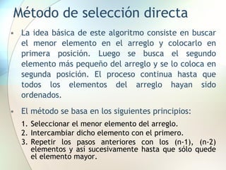 Método de selección directa
• La idea básica de este algoritmo consiste en buscar
el menor elemento en el arreglo y colocarlo en
primera posición. Luego se busca el segundo
elemento más pequeño del arreglo y se lo coloca en
segunda posición. El proceso continua hasta que
todos los elementos del arreglo hayan sido
ordenados.
• El método se basa en los siguientes principios:
1. Seleccionar el menor elemento del arreglo.
2. Intercambiar dicho elemento con el primero.
3. Repetir los pasos anteriores con los (n-1), (n-2)
elementos y así sucesivamente hasta que sólo quede
el elemento mayor.
 