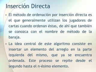 Inserción Directa
• El método de ordenación por inserción directa es
el que generalmente utilizan los jugadores de
cartas cuando ordenan éstas, de ahí que también
se conozca con el nombre de método de la
baraja.
• La idea central de este algoritmo consiste en
insertar un elemento del arreglo en la parte
izquierda del mismo, que ya se encuentra
ordenada. Este proceso se repite desde el
segundo hasta el n-ésimo elemento.
 
