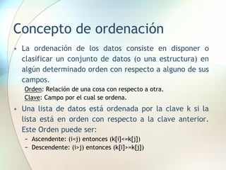 Concepto de ordenación
• La ordenación de los datos consiste en disponer o
clasificar un conjunto de datos (o una estructura) en
algún determinado orden con respecto a alguno de sus
campos.
Orden: Relación de una cosa con respecto a otra.
Clave: Campo por el cual se ordena.
• Una lista de datos está ordenada por la clave k si la
lista está en orden con respecto a la clave anterior.
Este Orden puede ser:
− Ascendente: (i<j) entonces (k[i]<=k[j])
− Descendente: (i>j) entonces (k[i]>=k[j])
 