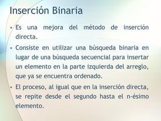 Inserción Binaria
• Es una mejora del método de inserción
directa.
• Consiste en utilizar una búsqueda binaria en
lugar de una búsqueda secuencial para insertar
un elemento en la parte izquierda del arreglo,
que ya se encuentra ordenado.
• El proceso, al igual que en la inserción directa,
se repite desde el segundo hasta el n-ésimo
elemento.
 