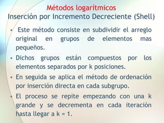 Métodos logarítmicos
Inserción por Incremento Decreciente (Shell)
• Este método consiste en subdividir el arreglo
original en grupos de elementos mas
pequeños.
• Dichos grupos están compuestos por los
elementos separados por k posiciones.
• En seguida se aplica el método de ordenación
por inserción directa en cada subgrupo.
• El proceso se repite empezando con una k
grande y se decrementa en cada iteración
hasta llegar a k = 1.
 