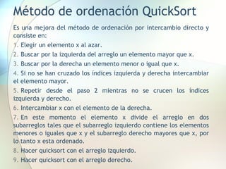 Método de ordenación QuickSort
Es una mejora del método de ordenación por intercambio directo y
consiste en:
1. Elegir un elemento x al azar.
2. Buscar por la izquierda del arreglo un elemento mayor que x.
3. Buscar por la derecha un elemento menor o igual que x.
4. Si no se han cruzado los índices izquierda y derecha intercambiar
el elemento mayor.
5. Repetir desde el paso 2 mientras no se crucen los índices
izquierda y derecho.
6. Intercambiar x con el elemento de la derecha.
7. En este momento el elemento x divide el arreglo en dos
subarreglos tales que el subarreglo izquierdo contiene los elementos
menores o iguales que x y el subarreglo derecho mayores que x, por
lo tanto x esta ordenado.
8. Hacer quicksort con el arreglo izquierdo.
9. Hacer quicksort con el arreglo derecho.
 