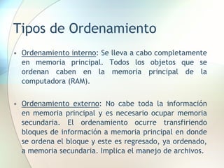 Tipos de Ordenamiento
• Ordenamiento interno: Se lleva a cabo completamente
en memoria principal. Todos los objetos que se
ordenan caben en la memoria principal de la
computadora (RAM).
• Ordenamiento externo: No cabe toda la información
en memoria principal y es necesario ocupar memoria
secundaria. El ordenamiento ocurre transfiriendo
bloques de información a memoria principal en donde
se ordena el bloque y este es regresado, ya ordenado,
a memoria secundaria. Implica el manejo de archivos.
 