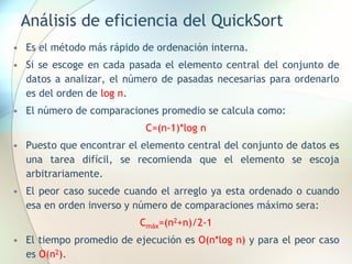 Análisis de eficiencia del QuickSort
• Es el método más rápido de ordenación interna.
• Si se escoge en cada pasada el elemento central del conjunto de
datos a analizar, el número de pasadas necesarias para ordenarlo
es del orden de log n.
• El número de comparaciones promedio se calcula como:
C=(n-1)*log n
• Puesto que encontrar el elemento central del conjunto de datos es
una tarea difícil, se recomienda que el elemento se escoja
arbitrariamente.
• El peor caso sucede cuando el arreglo ya esta ordenado o cuando
esa en orden inverso y número de comparaciones máximo sera:
Cmáx=(n2+n)/2-1
• El tiempo promedio de ejecución es O(n*log n) y para el peor caso
es O(n2).
 