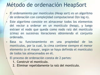 Método de ordenación HeapSort
• El ordenamiento por montículos (Heap sort) es un algoritmo
de ordenación con complejidad computacional O(n log n).
• Este algoritmo consiste en almacenar todos los elementos
del vector a ordenar en un montículo (heap), y luego
extraer el nodo que queda como nodo raíz del montículo
(cima) en sucesivas iteraciones obteniendo el conjunto
ordenado.
• Basa su funcionamiento en una propiedad de los
montículos, por la cual, la cima contiene siempre el menor
elemento (o el mayor, según se haya definido el montículo)
de todos los almacenados en él.
• El proceso de ordenación consta de 2 partes:
1. Construir el montículo.
2. Eliminar repetidamente la raíz del montículo.
 