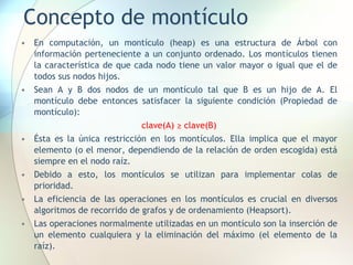 Concepto de montículo
• En computación, un montículo (heap) es una estructura de Árbol con
información perteneciente a un conjunto ordenado. Los montículos tienen
la característica de que cada nodo tiene un valor mayor o igual que el de
todos sus nodos hijos.
• Sean A y B dos nodos de un montículo tal que B es un hijo de A. El
montículo debe entonces satisfacer la siguiente condición (Propiedad de
montículo):
clave(A) ≥ clave(B)
• Ésta es la única restricción en los montículos. Ella implica que el mayor
elemento (o el menor, dependiendo de la relación de orden escogida) está
siempre en el nodo raíz.
• Debido a esto, los montículos se utilizan para implementar colas de
prioridad.
• La eficiencia de las operaciones en los montículos es crucial en diversos
algoritmos de recorrido de grafos y de ordenamiento (Heapsort).
• Las operaciones normalmente utilizadas en un montículo son la inserción de
un elemento cualquiera y la eliminación del máximo (el elemento de la
raíz).
 