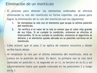 Eliminación de un montículo
• El proceso para obtener los elementos ordenados se efectúa
eliminando la raíz del montículo en forma repetida. Los pasos para
lograr la eliminación de la raíz del montículo son los siguientes:
1. Se reemplaza la raíz con el elemento que ocupa la última posición
del montículo.
2. Se verifica si el valor de la raíz es menor que el valor más grande
de sus hijos. Si se cumple la condición, entonces se efectúa el
intercambio. Si no se cumple la condición, entonces el algoritmo se
detiene y el elemento queda ubicado en su posición correcta en el
montículo.
• Cabe aclarar que el paso 2 se aplica de manera recursiva y desde
arriba hacia abajo.
• Al remplazar la raíz por el último elemento del montículo, ésta se
coloca en la posición de éste. Es decir, la primera vez la raíz será
colocada en posición n, la segunda en (n-1), la tercera en (n-2) y así
sucesivamente hasta que quede colocada en las posiciones 2 y luego
en la 1.
 