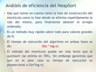 Análisis de eficiencia del HeapSort
• Hay que tomar en cuenta tanto la fase de construcción del
montículo como la fase donde se elimina repetidamente la
raíz del mismo, para finalmente obtener el arreglo
ordenado.
• Es un método muy rápido sobre todo para valores grandes
de N.
• El tiempo de ejecución del algoritmo en ambas fases es
de: O(n * log n)
• El método del montículo puede ser más lento que el
quicksort (se estima en 70%). Sin embargo garantiza que
aun en el peor caso su tiempo de ejecución es
proporcional a O(n*log n).
 