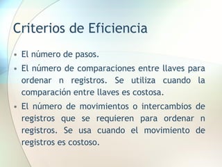 Criterios de Eficiencia
• El número de pasos.
• El número de comparaciones entre llaves para
ordenar n registros. Se utiliza cuando la
comparación entre llaves es costosa.
• El número de movimientos o intercambios de
registros que se requieren para ordenar n
registros. Se usa cuando el movimiento de
registros es costoso.
 