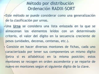 Método por distribución
Ordenación RADIX-SORT
•Este método se puede considerar como una generalización
de la clasificación por urnas.
•Una Urna se considera una lista enlazada en la que se
almacenan los elementos leídos con un determinado
criterio, el valor del dígito en la secuencia creciente de
pesos (unidades, decenas, centenas, etc.).
• Consiste en hacer diversos montones de fichas, cada uno
caracterizado por tener sus componentes un mismo dígito
(letra si es alfabética) en la misma posición; estos
montones se recogen en orden ascendente y se reparte de
nuevo en montones según el siguiente dígito de la clave.
 