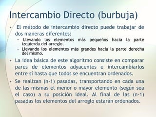 Intercambio Directo (burbuja)
• El método de intercambio directo puede trabajar de
dos maneras diferentes:
− Llevando los elementos más pequeños hacia la parte
izquierda del arreglo.
− Llevando los elementos más grandes hacia la parte derecha
del mismo.
• La idea básica de este algoritmo consiste en comparar
pares de elementos adyacentes e intercambiarlos
entre sí hasta que todos se encuentran ordenados.
• Se realizan (n-1) pasadas, transportando en cada una
de las mismas el menor o mayor elemento (según sea
el caso) a su posición ideal. Al final de las (n-1)
pasadas los elementos del arreglo estarán ordenados.
 