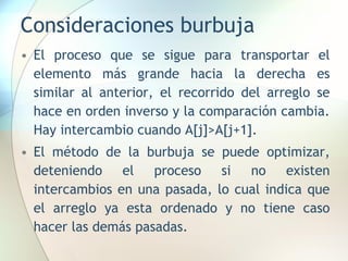 Consideraciones burbuja
• El proceso que se sigue para transportar el
elemento más grande hacia la derecha es
similar al anterior, el recorrido del arreglo se
hace en orden inverso y la comparación cambia.
Hay intercambio cuando A[j]>A[j+1].
• El método de la burbuja se puede optimizar,
deteniendo el proceso si no existen
intercambios en una pasada, lo cual indica que
el arreglo ya esta ordenado y no tiene caso
hacer las demás pasadas.
 