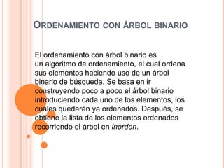 Ordenamiento con árbol binarioEl ordenamiento con árbol binario es un algoritmo de ordenamiento, el cual ordena sus elementos haciendo uso de un árbol binario de búsqueda. Se basa en ir construyendo poco a poco el árbol binario introduciendo cada uno de los elementos, los cuales quedarán ya ordenados. Después, se obtiene la lista de los elementos ordenados recorriendo el árbol en inorden.