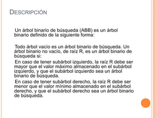 Descripción    Un árbol binario de búsqueda (ABB) es un árbol binario definido de la siguiente forma:Todo árbol vacío es un árbol binario de búsqueda. Un   árbol binario no vacío, de raíz R, es un árbol binario de búsqueda si:     En caso de tener subárbol izquierdo, la raíz R debe ser mayor que el valor máximo almacenado en el subárbol izquierdo, y que el subárbol izquierdo sea un árbol binario de búsqueda.     En caso de tener subárbol derecho, la raíz R debe ser menor que el valor mínimo almacenado en el subárbol derecho, y que el subárbol derecho sea un árbol binario de búsqueda. 