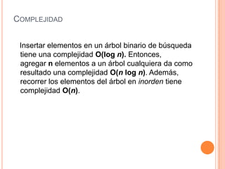 ComplejidadInsertar elementos en un árbol binario de búsqueda tiene una complejidad O(log n). Entonces, agregar n elementos a un árbol cualquiera da como resultado una complejidad O(n log n). Además, recorrer los elementos del árbol en inorden tiene complejidad O(n).